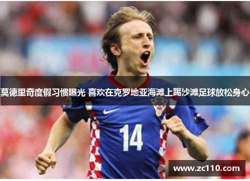 莫德里奇度假习惯曝光 喜欢在克罗地亚海滩上踢沙滩足球放松身心